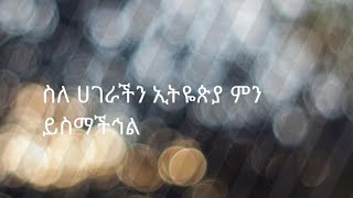 ስለ ሀገራችን ኢትዬጵያ ምን ይስማችኅል