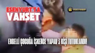 Esenyurt'ta Engelli Çocuğa İşkence Yapan 3 Kişi Tutuklandı!