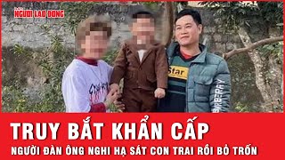 Truy bắt khẩn cấp người đàn ông nghi hạ sát con trai rồi bỏ trốn | Tin nhanh