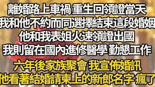 【完结】離婚路上車禍 重生回領證當天，我和他不約而同選擇結束這段婚姻，他和我表姐火速領證出國，我則留在國內進修醫學 勤懇工作，六年後家族聚會 我宣佈婚訊，他看著結婚請柬上的新郎名字 瘋了