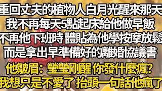 【完结】重回丈夫的植物人白月光醒來那天，我不再每天5點起床給他做早飯，不再他下班時 體貼為他學按摩放鬆，而是拿出早準備好的離婚協議書，他皺眉：瑩瑩剛醒 你發什麼瘋？我想只是不愛了 抬頭一句話他瘋了