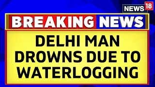 Delhi News: Man Drowns To Death Due To Waterlogging As Monsoon Causes Mayhem | Heavy Rains | News18