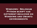 Windows : Selenium Python script has different behavior on Windows and Ubuntu environments