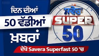 ਦਿਨ ਦੀਆਂ 50 ਵੱਡੀਆਂ ਖ਼ਬਰਾਂ ਦੇਖੋ Savera Superfast 50 'ਚ