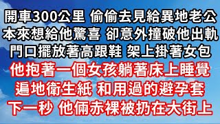 開車300公里 偷偷去見給異地老公 ，本來想給他驚喜 卻意外撞破他出軌 ，門口擺放著高跟鞋 架上掛著女包 ，他抱著一個陌生女孩躺著床上睡覺 ，遍地的衛生紙 和用過的避孕套袋子 ，下一秒 他倆赤裸的被扔