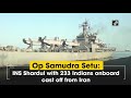 op samudra setu ins shardul with 233 indians onboard cast off from iran