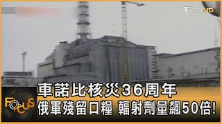 車諾比核災36周年 俄軍殘留口糧 輻射劑量飆50倍!｜張靖玲｜FOCUS全球新聞 20220426