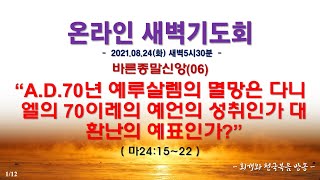 온라인새벽기도회(2021.08.24) 바른종말신앙(06) A.D.70년 예루살렘의 멸망은 다니엘의 70이레의 예언의 성취인가 대환난의 예표인가?(마24:15~22)