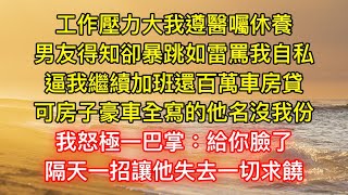 工作压力大我遵医嘱休养，男友得知却暴跳如雷骂我自私，逼我继续加班还百万车房贷，可房子豪车全写的他名没我份，我怒极一巴掌：给你脸了，隔天一招让他失去一切求饶