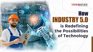 How Industry 5.0 is Redefining the Possibilities of Technology | Mirror Review |