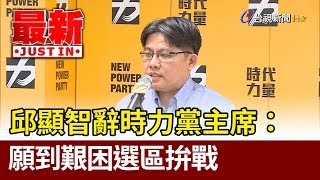 邱顯智辭時力黨主席：願到艱困選區拚戰【最新快訊】