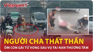 Trưa 21/1: Quặn lòng hình ảnh người cha ngồi thất thần, ôm con gái tử vong sau tai nạn thương tâm