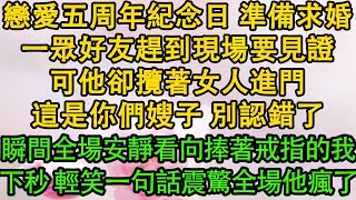 戀愛五周年紀念日 準備求婚，一眾好友趕到現場要見證，可他卻攬著女人進門，這是你們嫂子 別認錯了，瞬間全場安靜看向捧著戒指的我，下秒 輕笑一句話震驚全場他瘋了| 都市 | 愛情 | 婚姻