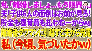 【スカッとする話】私「離婚しましょ…もう限界   」夫「お前が勝手に言い出したんだから子供6人の面倒はお前がみろ！貯金も養育費も払わねーからw」離婚後、タワマンに引越すと夫か鬼電→（今頃気づ