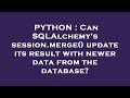 PYTHON : Can SQLAlchemy's session.merge() update its result with newer data from the database?