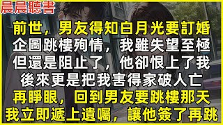 再睜眼，回到男友要為白月光跳樓殉情那天，我立即遞上遺囑，讓他簽了再跳。前世，男友得知白月光要訂婚，企圖跳樓殉情，我雖失望至極還是阻止了，他卻恨上了我，後來更是把我害得家破人亡