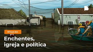 Enchentes, igreja e política - BTCast 554