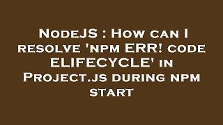 NodeJS : How can I resolve 'npm ERR! code ELIFECYCLE' in Project.js during npm start