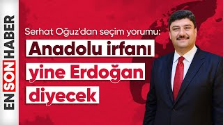 Serhat Oğuz'dan seçim yorumu: Anadolu irfanı yine Erdoğan diyecek