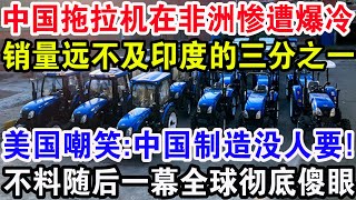 中国拖拉机在非洲惨遭爆冷，销量远不及印度的三分之一，美国嘲笑: 中国制造没人要！不料随后一幕全球彻底傻眼