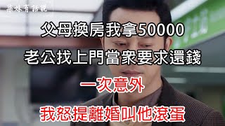 父母換房我拿50000，老公找上門當眾要求還錢，一次意外，我怒提離婚叫他滾蛋 | 柒妹有話說