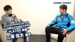 【GAMBA FAMiLY】2017年3月26日 第46回 ON AIR --PLAYER 後編--  三浦 弦太選手