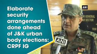 Elaborate security arrangements done ahead of J\u0026K urban body elections: CRPF IG