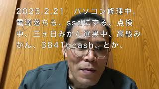 2025 2 21　パソコン修理中、電源落ちる、ssdにする、点検中、三ヶ日みかん選果中、高級みかん、3841gcash、とか、