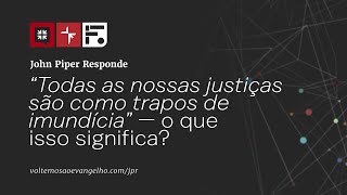 “Todas as nossas justiças são como trapos de imundícia” — o que isso significa? // John Piper