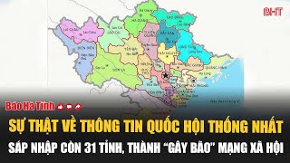 Sự thật về thông tin Quốc hội thống nhất sáp nhập còn 31 tỉnh, thành “gây bão” mạng xã hội