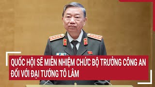 Quốc hội sẽ miễn nhiệm chức Bộ trưởng Công an đối với Đại tướng Tô Lâm