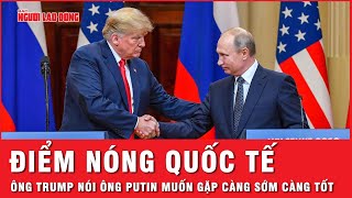 Điểm nóng quốc tế: Ông Trump nói ông Putin muốn gặp sớm để chấm dứt cuộc xung đột với Ukraine