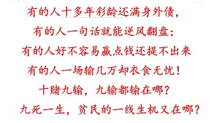 有的人十多年彩龄还满身外债，有的人一句话就能逆风翻盘；有的人好不容易赢点钱还提不出来，有的人一场输几万却衣食无忧！十赌九输，九输都输在哪？九死一生，贫民的一线生机又在哪？