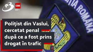 Polițist din Vaslui, cercetat penal după ce a fost prins drogat în trafic