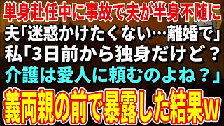 【スカッとする話】単身赴任中に事故で夫が半身不随に夫「迷惑かけたくない…離婚で」私「3日前から独身だけど？介護は愛人に頼むのよね？」→義両親の前で暴露した結果ｗ