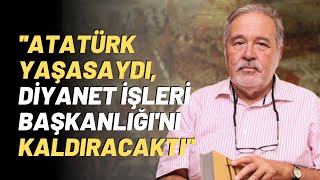 ''Atatürk Yaşasaydı, Diyanet İşleri Başkanlığı'nı Kaldıracaktı''