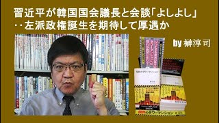 習近平が韓国国会議長と会談「よしよし」‥左派政権誕生を期待して厚遇か by榊淳司