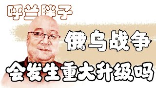 呼兰胖子：俄乌战争会发生重大升级吗？