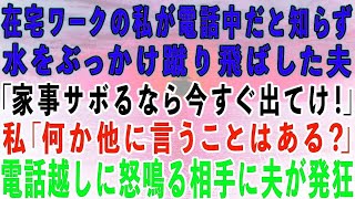 【スカッとする話】在宅ワークの私が電話中だと知らずに水をぶっかけ蹴り飛ばした夫「家事サボるなら出てけ！」私「言いたいことはそれだけ？」→電話越しに怒鳴る相手に夫が発狂