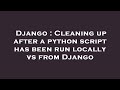 Django : Cleaning up after a python script has been run locally vs from Django