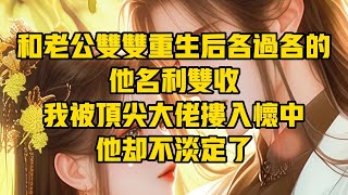 【一口氣看完】和老公雙雙重生後各過各的，他名利雙收，我被頂尖大佬摟入懷中，他卻不淡定了