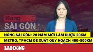 Nóng Sài Gòn: 20 năm mới làm được 20km Metro, TPHCM đề xuất quy hoạch 400-500km | Báo Lao Động