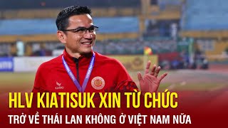 HLV Kiatisuk bất ngờ xin từ chức CLB CAHN, trở về Thái Lan không ở Việt Nam nữa