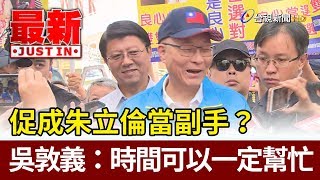 促成朱立倫當副手？ 吳敦義：時間可以一定幫忙【最新快訊】