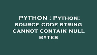 PYTHON : Python: source code string cannot contain null bytes