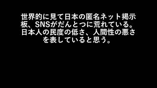 世界的に見て日本の匿名ネット掲示板、SNSがだんとつに荒れている。日本人の民度の低さ、人間性の悪さを表していると思う。