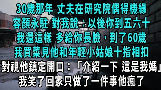 30歲那年 丈夫在研究院偶得機緣，容顏永駐 笑著對我說：以後你到五六十 我還這樣 多給你長臉，到了60歲我出門買菜見他和年輕小姑娘十指相扣，見我鎮定開口：介紹一下 這是我媽，我笑了回家只做了一件事他瘋