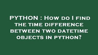PYTHON : How do I find the time difference between two datetime objects in python?