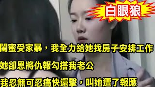 閨蜜受家暴，我全力給她找房子安排工作，她卻恩將仇報勾搭我老公，我忍無可忍痛快還擊，叫她遭了報應