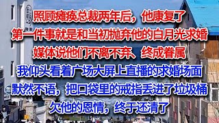 照顾瘫痪总裁两年后，他康复了。第一件事就是和当初抛弃他的白月光求婚。媒体说他们不离不弃、终成眷属。我仰头看着广场大屏上直播的求婚场面，默然不语，把口袋里的戒指丢进了垃圾桶。欠他的恩情，终于还清了...